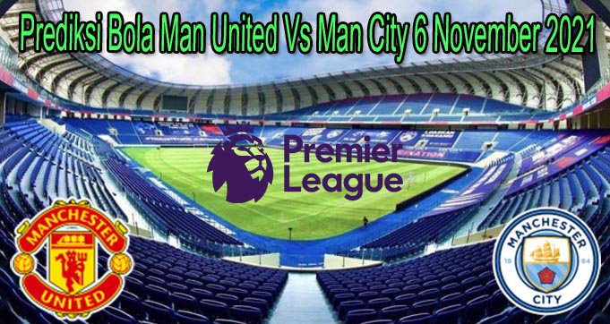 Prediksi Bola Man United Vs Man City 6 November 2021