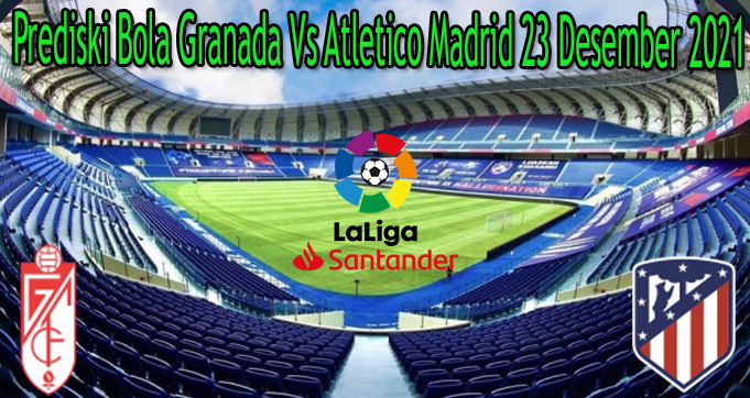 Prediski Bola Granada Vs Atletico Madrid 23 Desember 2021