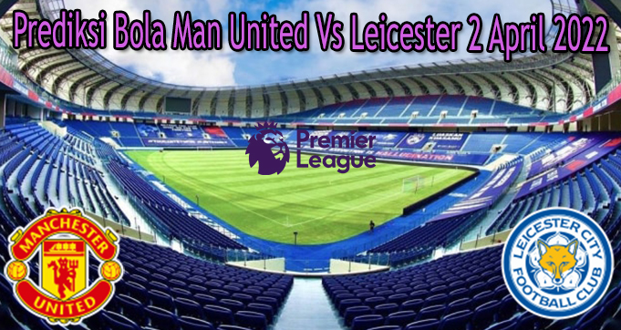 Prediksi Bola Man United Vs Leicester 2 April 2022